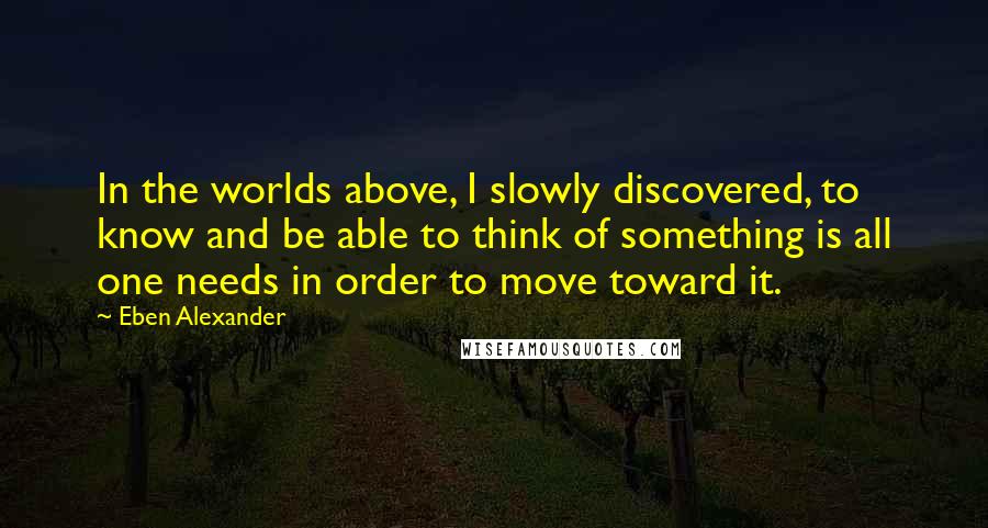 Eben Alexander Quotes: In the worlds above, I slowly discovered, to know and be able to think of something is all one needs in order to move toward it.