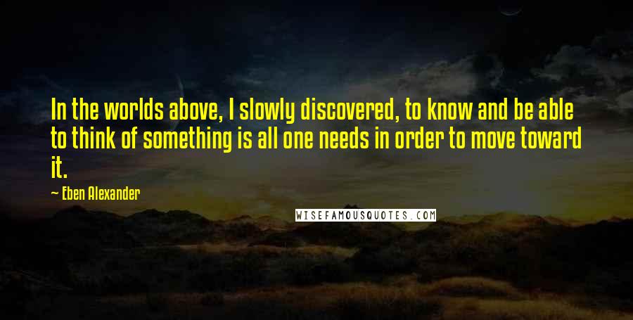 Eben Alexander Quotes: In the worlds above, I slowly discovered, to know and be able to think of something is all one needs in order to move toward it.