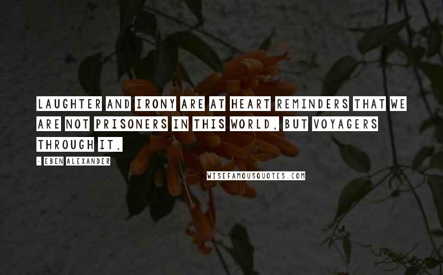 Eben Alexander Quotes: Laughter and irony are at heart reminders that we are not prisoners in this world, but voyagers through it.