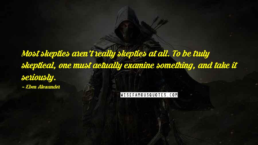 Eben Alexander Quotes: Most skeptics aren't really skeptics at all. To be truly skeptical, one must actually examine something, and take it seriously.