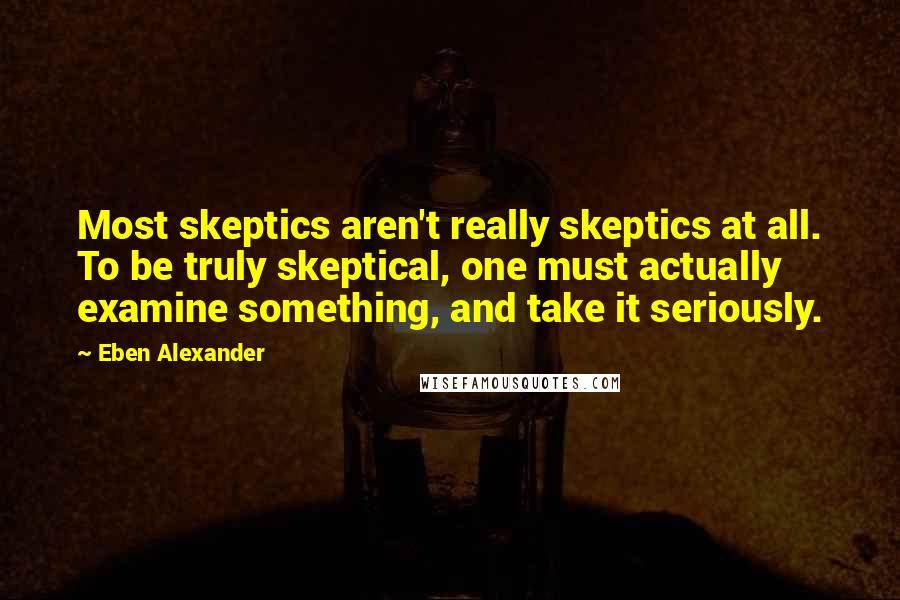 Eben Alexander Quotes: Most skeptics aren't really skeptics at all. To be truly skeptical, one must actually examine something, and take it seriously.