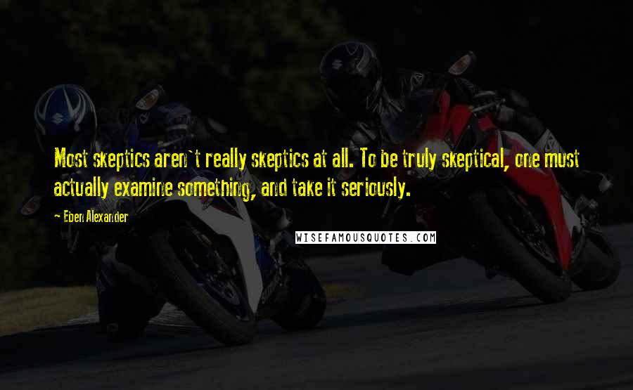 Eben Alexander Quotes: Most skeptics aren't really skeptics at all. To be truly skeptical, one must actually examine something, and take it seriously.