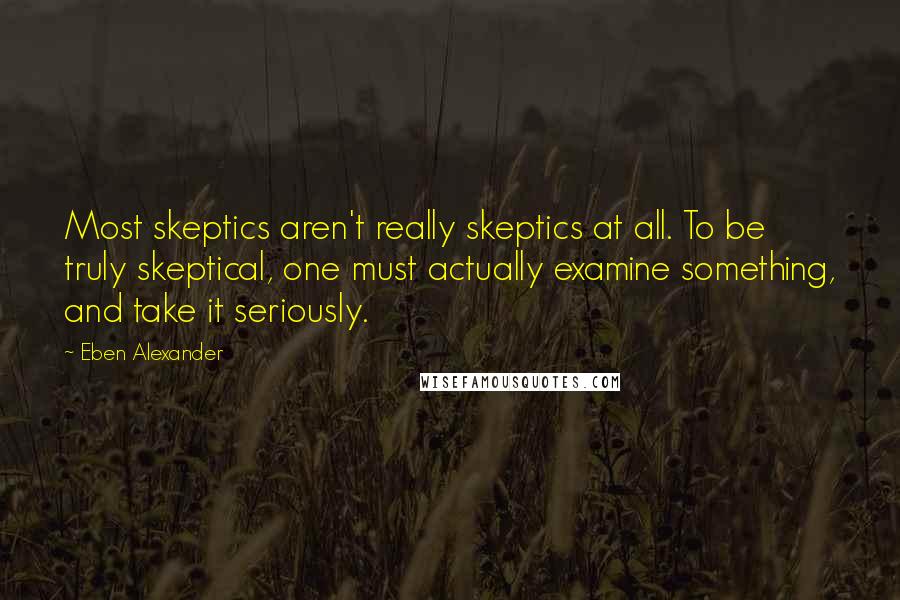 Eben Alexander Quotes: Most skeptics aren't really skeptics at all. To be truly skeptical, one must actually examine something, and take it seriously.