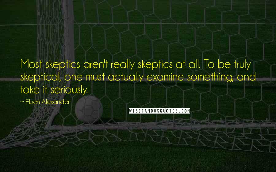 Eben Alexander Quotes: Most skeptics aren't really skeptics at all. To be truly skeptical, one must actually examine something, and take it seriously.