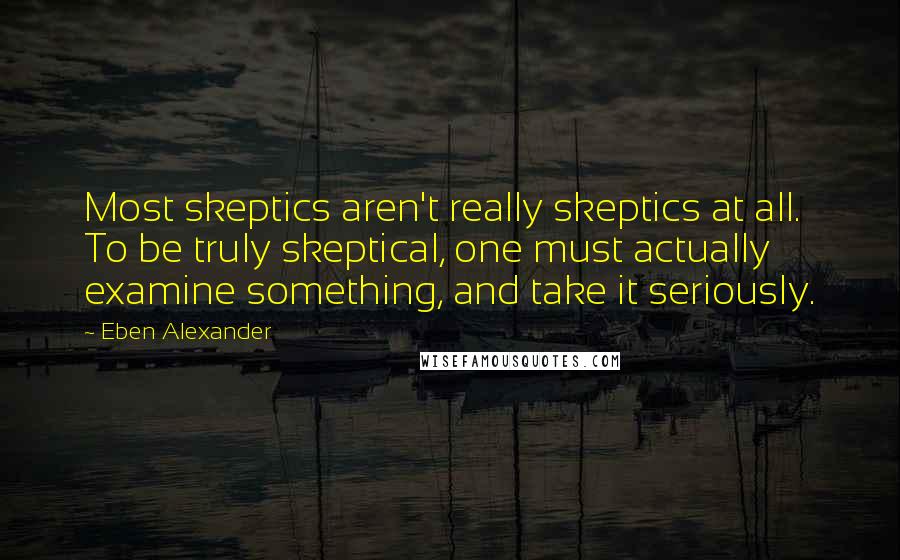 Eben Alexander Quotes: Most skeptics aren't really skeptics at all. To be truly skeptical, one must actually examine something, and take it seriously.