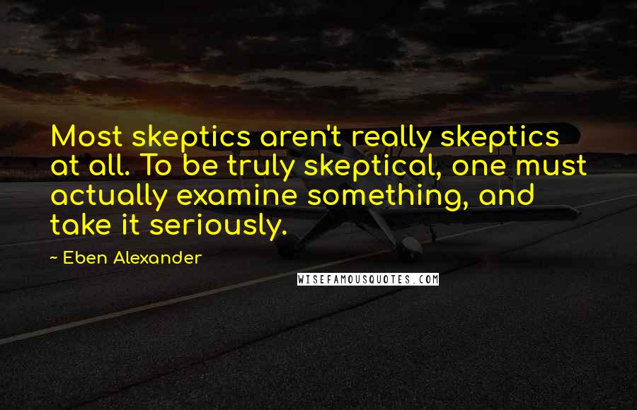 Eben Alexander Quotes: Most skeptics aren't really skeptics at all. To be truly skeptical, one must actually examine something, and take it seriously.