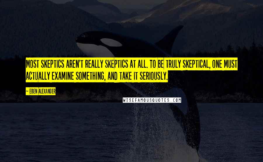 Eben Alexander Quotes: Most skeptics aren't really skeptics at all. To be truly skeptical, one must actually examine something, and take it seriously.