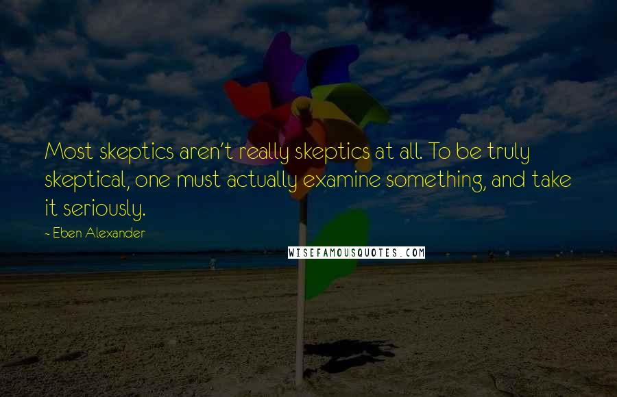 Eben Alexander Quotes: Most skeptics aren't really skeptics at all. To be truly skeptical, one must actually examine something, and take it seriously.