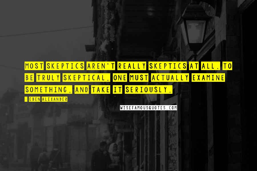 Eben Alexander Quotes: Most skeptics aren't really skeptics at all. To be truly skeptical, one must actually examine something, and take it seriously.