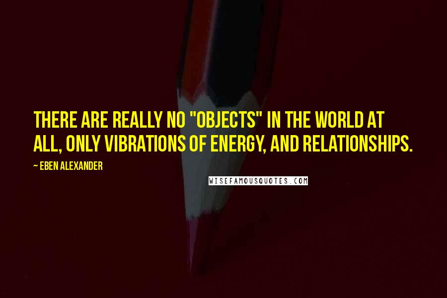 Eben Alexander Quotes: There are really no "objects" in the world at all, only vibrations of energy, and relationships.