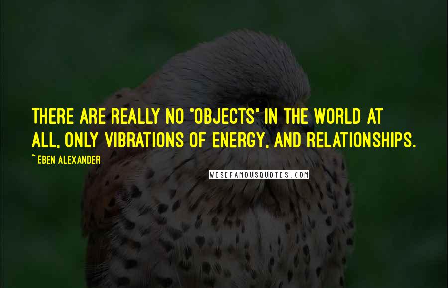 Eben Alexander Quotes: There are really no "objects" in the world at all, only vibrations of energy, and relationships.