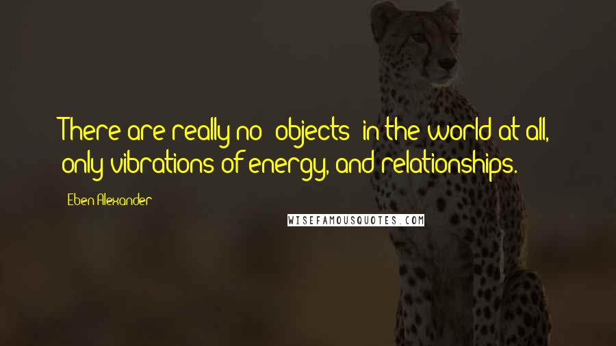 Eben Alexander Quotes: There are really no "objects" in the world at all, only vibrations of energy, and relationships.