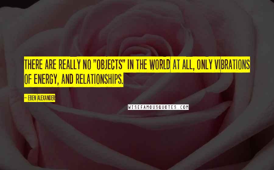 Eben Alexander Quotes: There are really no "objects" in the world at all, only vibrations of energy, and relationships.