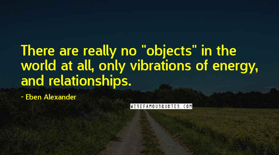 Eben Alexander Quotes: There are really no "objects" in the world at all, only vibrations of energy, and relationships.