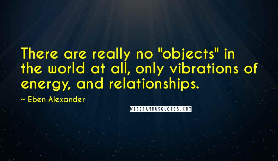 Eben Alexander Quotes: There are really no "objects" in the world at all, only vibrations of energy, and relationships.