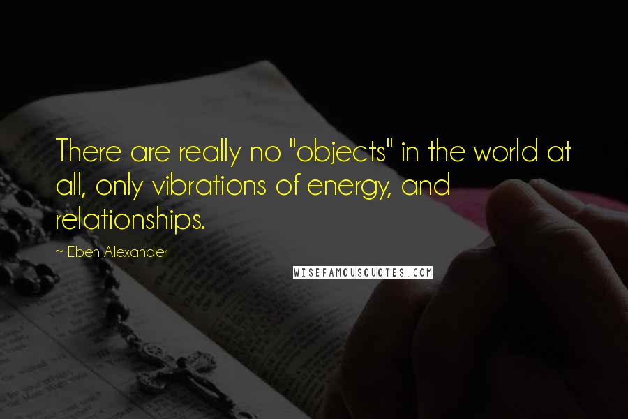 Eben Alexander Quotes: There are really no "objects" in the world at all, only vibrations of energy, and relationships.