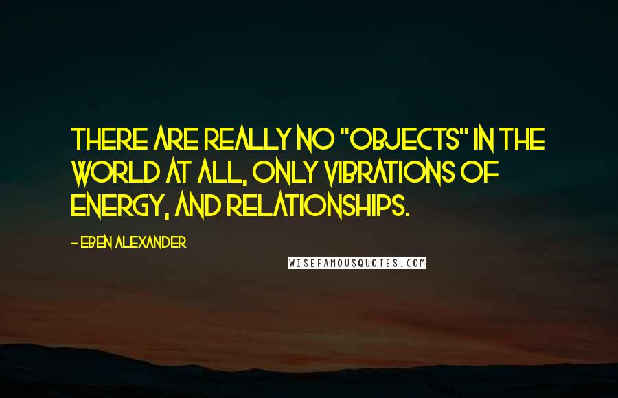 Eben Alexander Quotes: There are really no "objects" in the world at all, only vibrations of energy, and relationships.