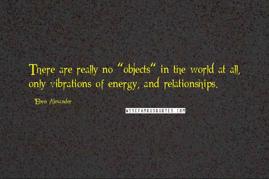 Eben Alexander Quotes: There are really no "objects" in the world at all, only vibrations of energy, and relationships.