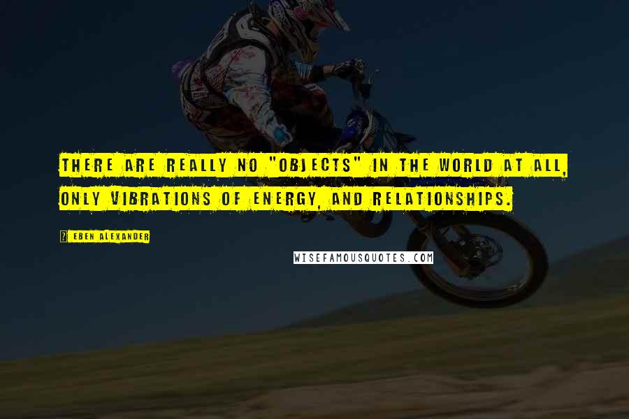 Eben Alexander Quotes: There are really no "objects" in the world at all, only vibrations of energy, and relationships.