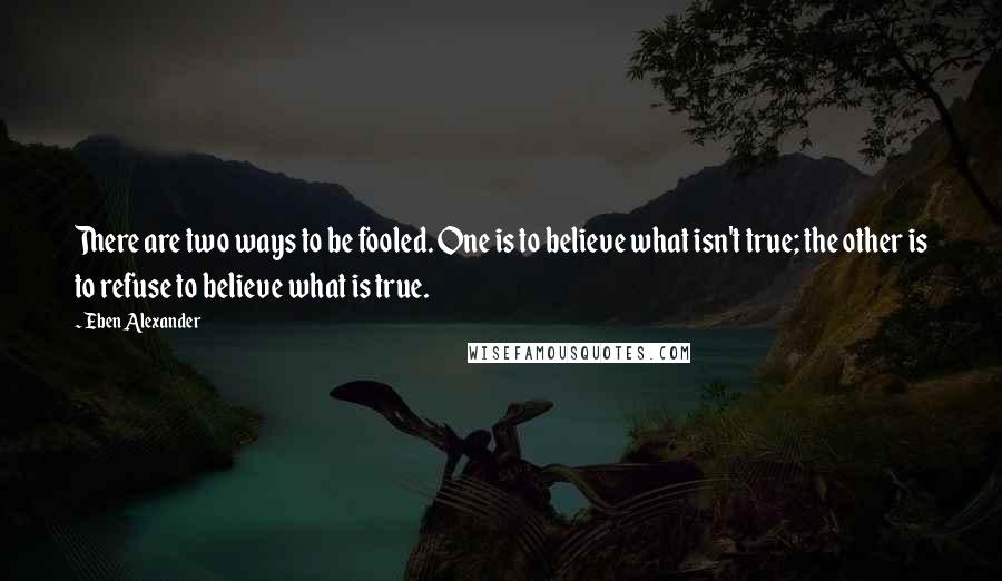 Eben Alexander Quotes: There are two ways to be fooled. One is to believe what isn't true; the other is to refuse to believe what is true.