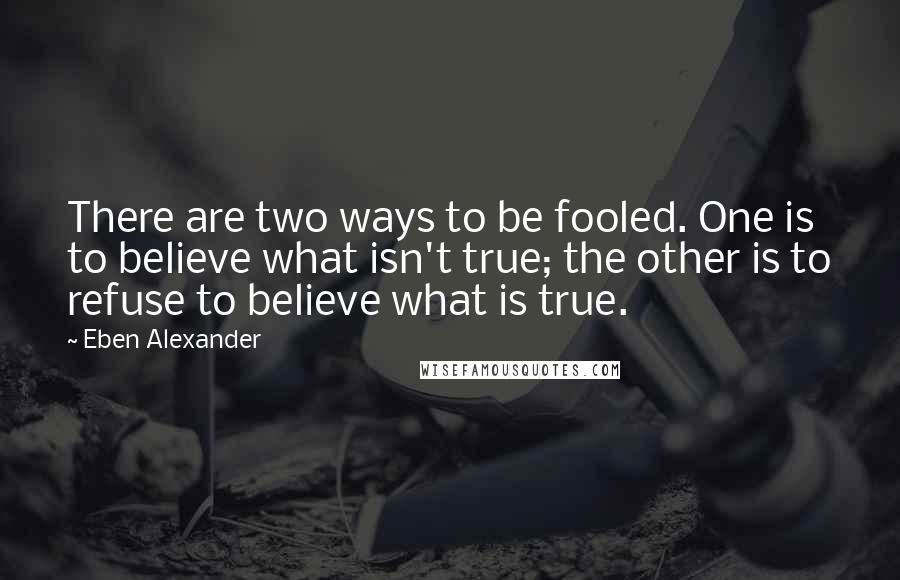 Eben Alexander Quotes: There are two ways to be fooled. One is to believe what isn't true; the other is to refuse to believe what is true.