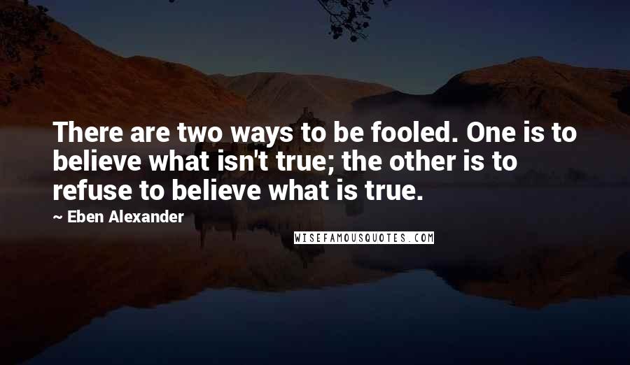 Eben Alexander Quotes: There are two ways to be fooled. One is to believe what isn't true; the other is to refuse to believe what is true.