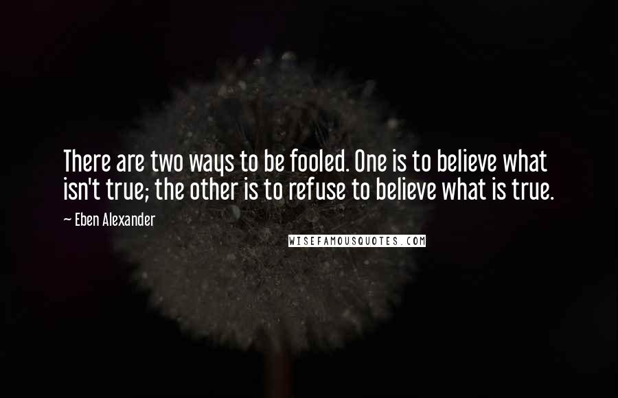 Eben Alexander Quotes: There are two ways to be fooled. One is to believe what isn't true; the other is to refuse to believe what is true.