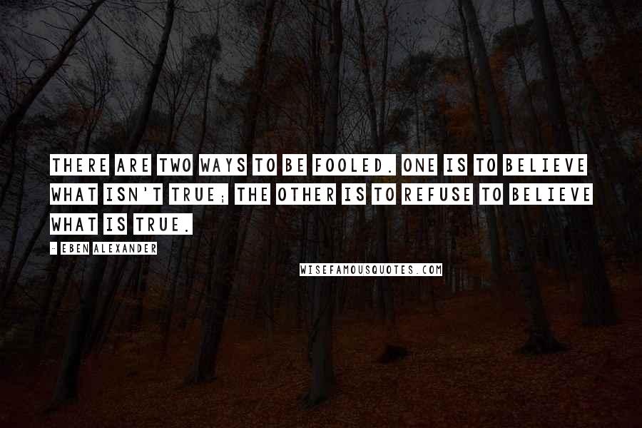 Eben Alexander Quotes: There are two ways to be fooled. One is to believe what isn't true; the other is to refuse to believe what is true.