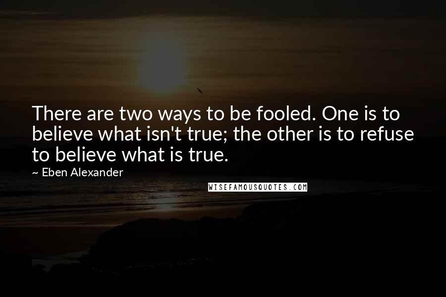 Eben Alexander Quotes: There are two ways to be fooled. One is to believe what isn't true; the other is to refuse to believe what is true.