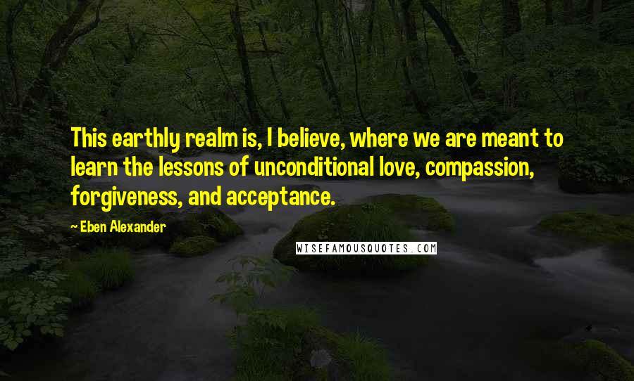 Eben Alexander Quotes: This earthly realm is, I believe, where we are meant to learn the lessons of unconditional love, compassion, forgiveness, and acceptance.