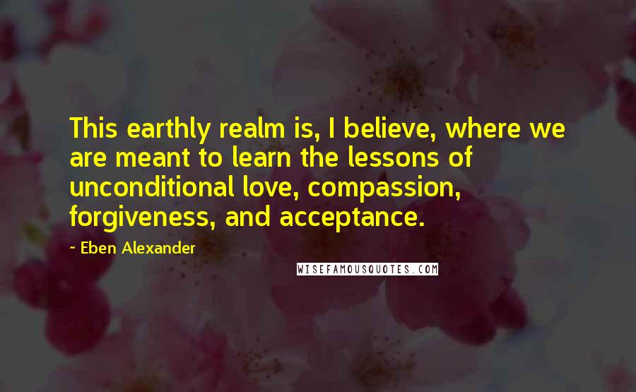 Eben Alexander Quotes: This earthly realm is, I believe, where we are meant to learn the lessons of unconditional love, compassion, forgiveness, and acceptance.