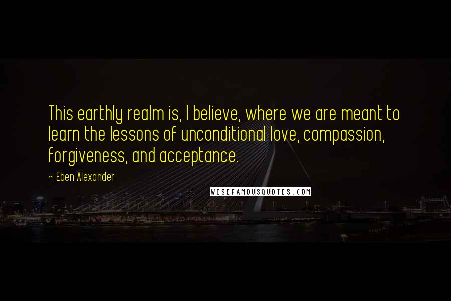 Eben Alexander Quotes: This earthly realm is, I believe, where we are meant to learn the lessons of unconditional love, compassion, forgiveness, and acceptance.