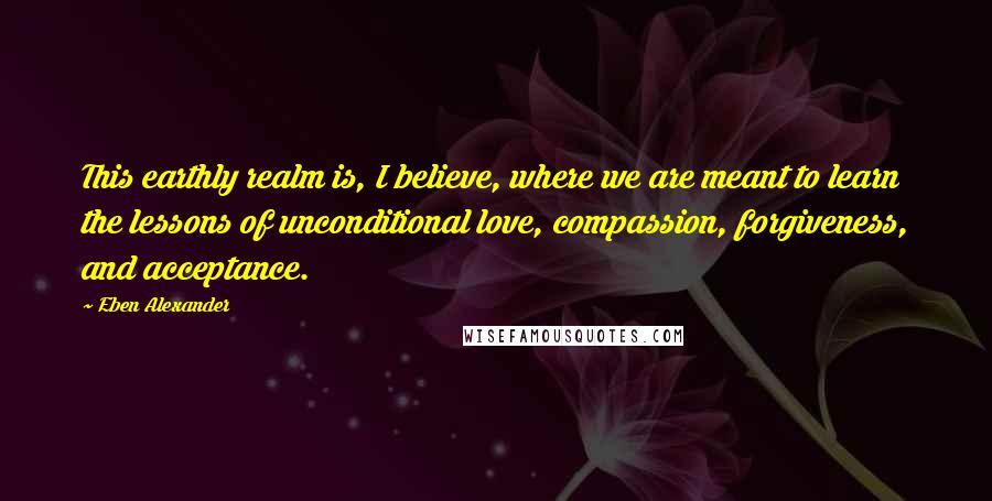 Eben Alexander Quotes: This earthly realm is, I believe, where we are meant to learn the lessons of unconditional love, compassion, forgiveness, and acceptance.