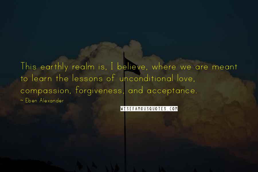 Eben Alexander Quotes: This earthly realm is, I believe, where we are meant to learn the lessons of unconditional love, compassion, forgiveness, and acceptance.