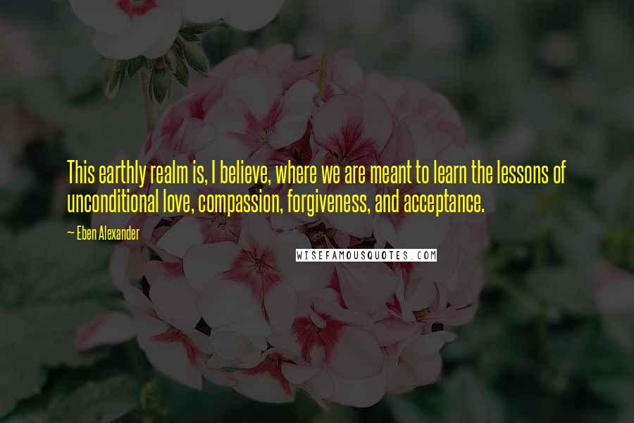 Eben Alexander Quotes: This earthly realm is, I believe, where we are meant to learn the lessons of unconditional love, compassion, forgiveness, and acceptance.