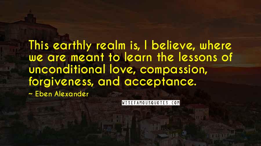 Eben Alexander Quotes: This earthly realm is, I believe, where we are meant to learn the lessons of unconditional love, compassion, forgiveness, and acceptance.