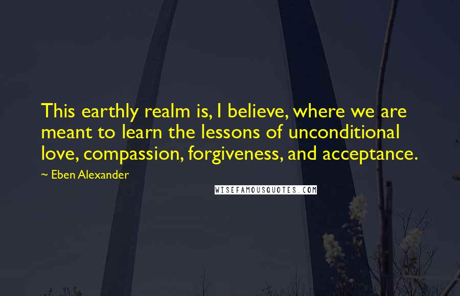 Eben Alexander Quotes: This earthly realm is, I believe, where we are meant to learn the lessons of unconditional love, compassion, forgiveness, and acceptance.