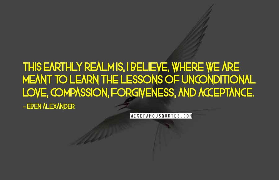 Eben Alexander Quotes: This earthly realm is, I believe, where we are meant to learn the lessons of unconditional love, compassion, forgiveness, and acceptance.