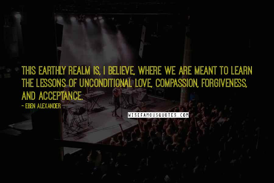 Eben Alexander Quotes: This earthly realm is, I believe, where we are meant to learn the lessons of unconditional love, compassion, forgiveness, and acceptance.