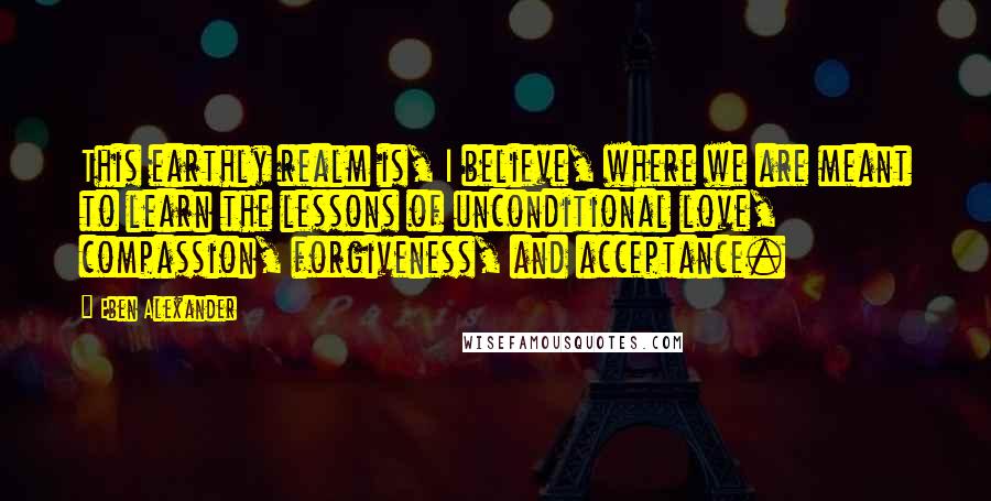 Eben Alexander Quotes: This earthly realm is, I believe, where we are meant to learn the lessons of unconditional love, compassion, forgiveness, and acceptance.