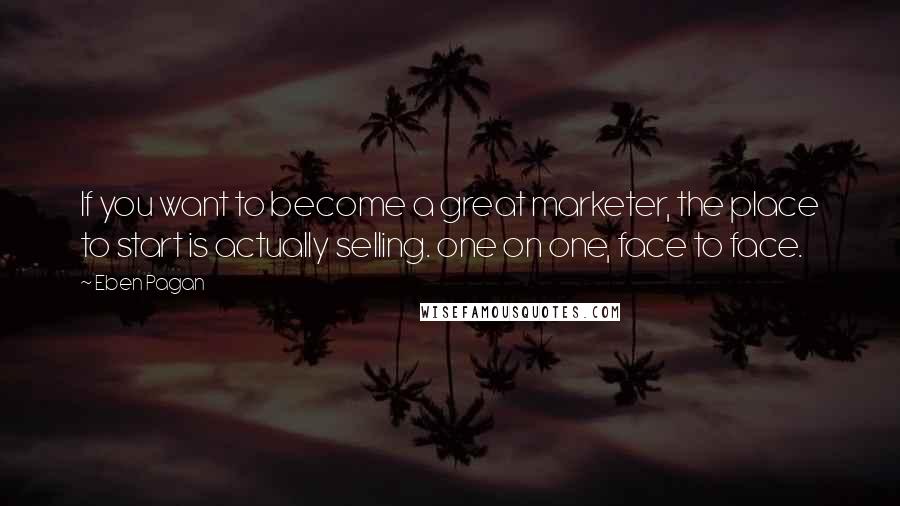 Eben Pagan Quotes: If you want to become a great marketer, the place to start is actually selling. one on one, face to face.