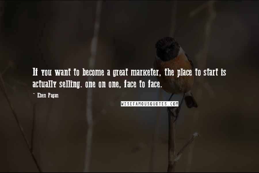 Eben Pagan Quotes: If you want to become a great marketer, the place to start is actually selling. one on one, face to face.