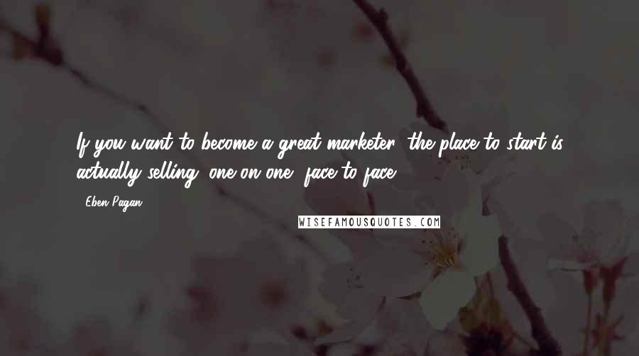 Eben Pagan Quotes: If you want to become a great marketer, the place to start is actually selling. one on one, face to face.