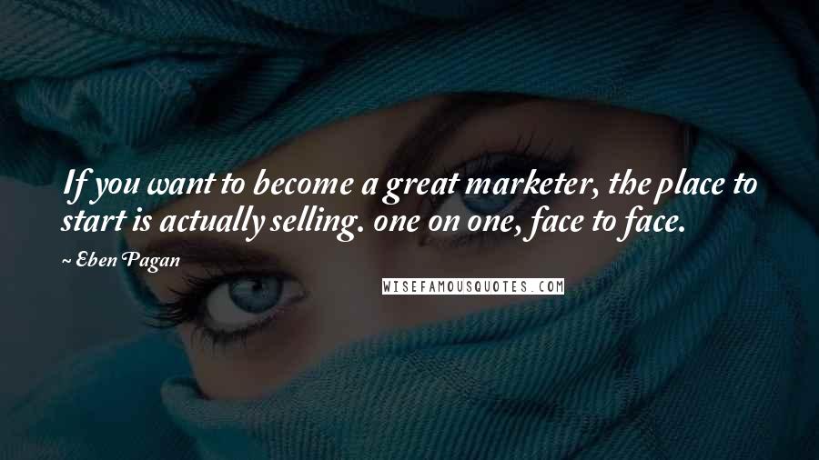 Eben Pagan Quotes: If you want to become a great marketer, the place to start is actually selling. one on one, face to face.