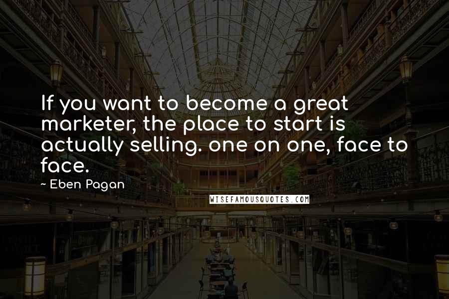 Eben Pagan Quotes: If you want to become a great marketer, the place to start is actually selling. one on one, face to face.