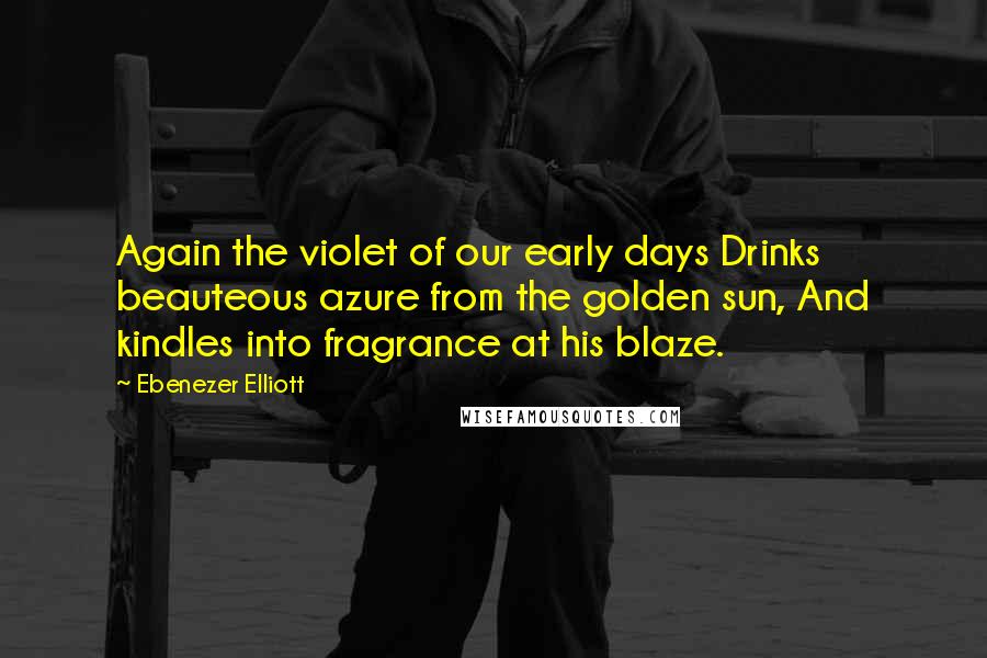 Ebenezer Elliott Quotes: Again the violet of our early days Drinks beauteous azure from the golden sun, And kindles into fragrance at his blaze.