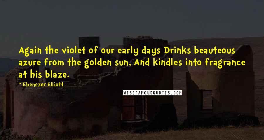 Ebenezer Elliott Quotes: Again the violet of our early days Drinks beauteous azure from the golden sun, And kindles into fragrance at his blaze.