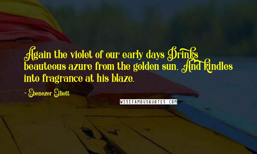 Ebenezer Elliott Quotes: Again the violet of our early days Drinks beauteous azure from the golden sun, And kindles into fragrance at his blaze.