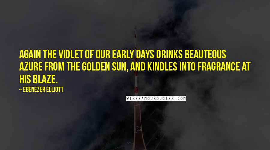 Ebenezer Elliott Quotes: Again the violet of our early days Drinks beauteous azure from the golden sun, And kindles into fragrance at his blaze.