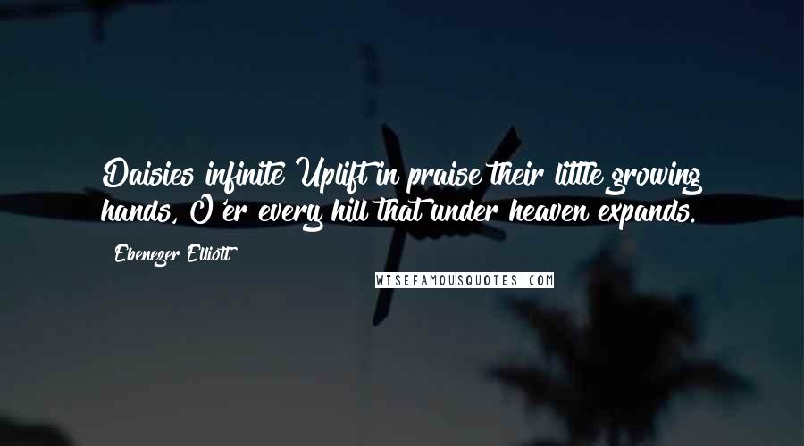 Ebenezer Elliott Quotes: Daisies infinite Uplift in praise their little growing hands, O'er every hill that under heaven expands.